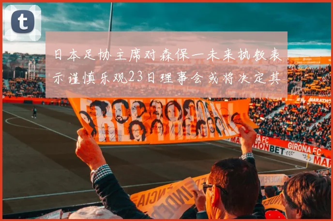 日本足协主席对森保一未来执教表示谨慎乐观23日理事会或将决定其去留