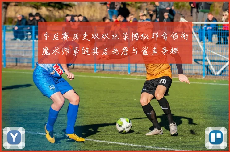 季后赛历史双双记录揭秘邓肯领衔魔术师紧随其后老詹与鲨鱼争辉