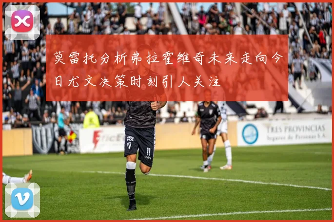莫雷托分析弗拉霍维奇未来走向今日尤文决策时刻引人关注