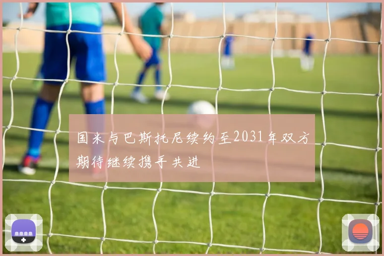 国米与巴斯托尼续约至2031年双方期待继续携手共进