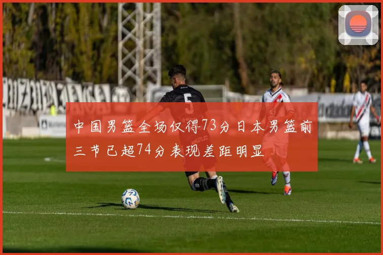 中国男篮全场仅得73分日本男篮前三节已超74分表现差距明显