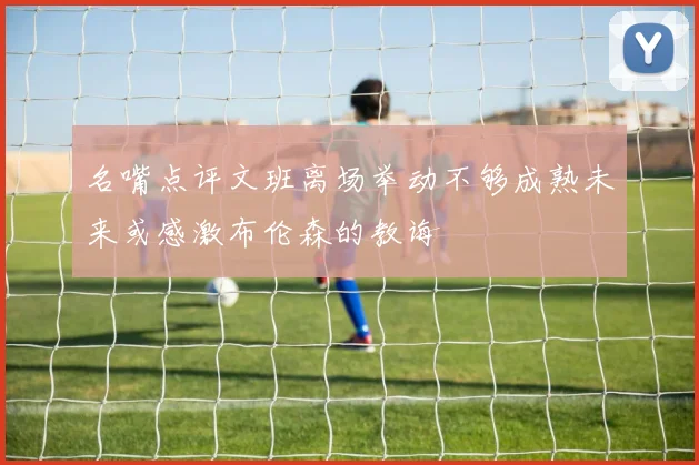 名嘴点评文班离场举动不够成熟未来或感激布伦森的教诲