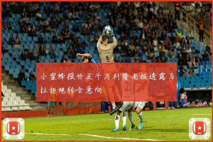 小蜜蜂报价五千万科隆老板透露马拉拒绝转会意向