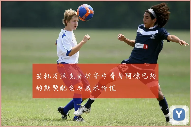安托万沃克分析字母哥与阿德巴约的默契配合与战术价值