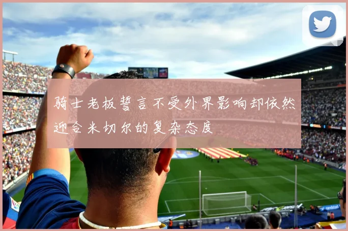 骑士老板誓言不受外界影响却依然迎合米切尔的复杂态度