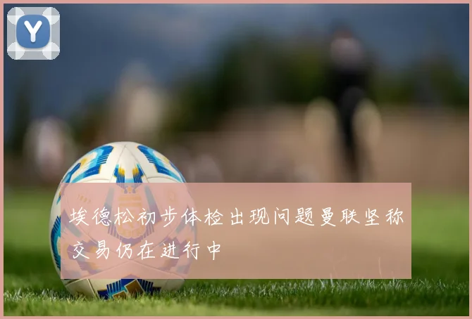 埃德松初步体检出现问题曼联坚称交易仍在进行中