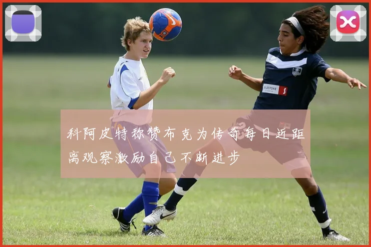 科阿皮特称赞布克为传奇每日近距离观察激励自己不断进步