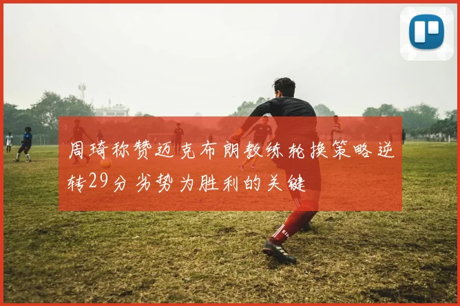 周琦称赞迈克布朗教练轮换策略逆转29分劣势为胜利的关键