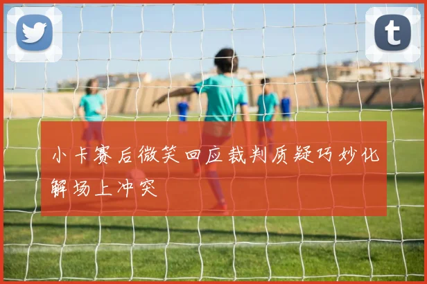 小卡赛后微笑回应裁判质疑巧妙化解场上冲突