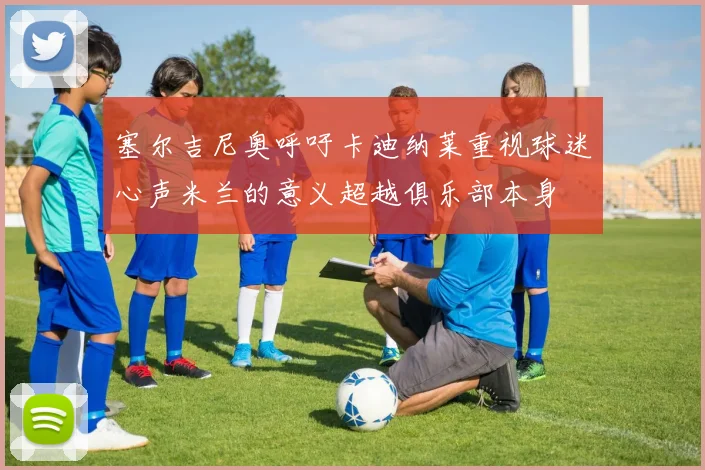 塞尔吉尼奥呼吁卡迪纳莱重视球迷心声米兰的意义超越俱乐部本身