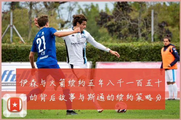 伊森与火箭续约五年八千一百五十万的背后故事与斯通的续约策略分析