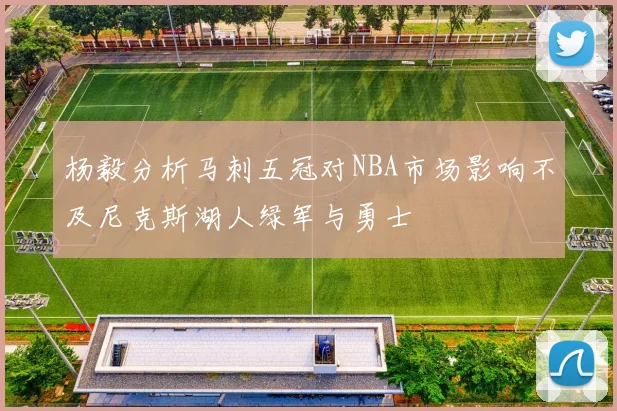 杨毅分析马刺五冠对NBA市场影响不及尼克斯湖人绿军与勇士