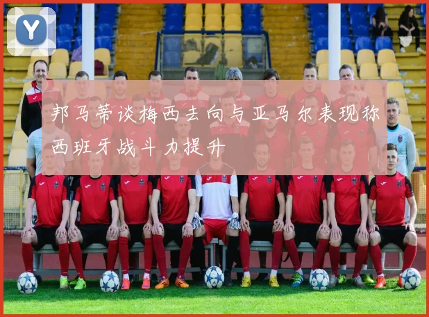 邦马蒂谈梅西去向与亚马尔表现称西班牙战斗力提升