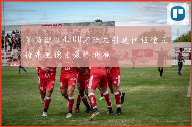 罗马欲以4500万欧元引进林伍德正待弗里德金最终批准