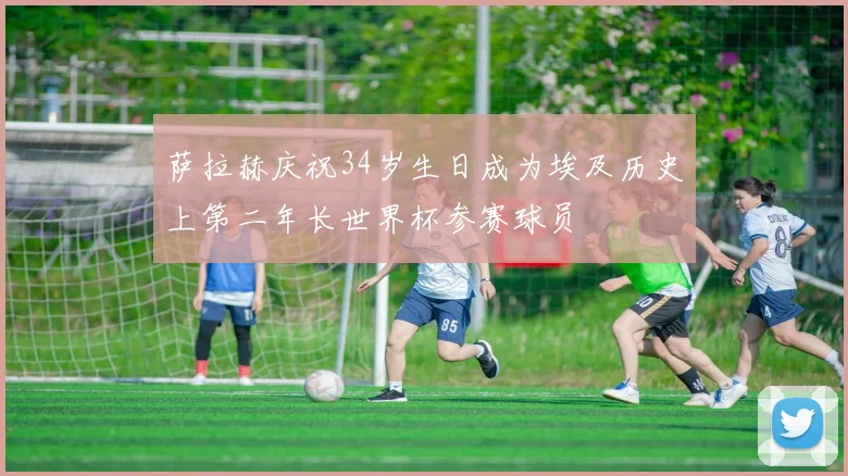 萨拉赫庆祝34岁生日成为埃及历史上第二年长世界杯参赛球员