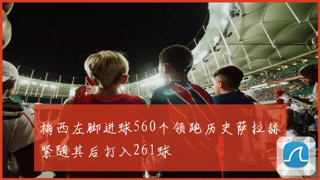 梅西左脚进球560个领跑历史萨拉赫紧随其后打入261球