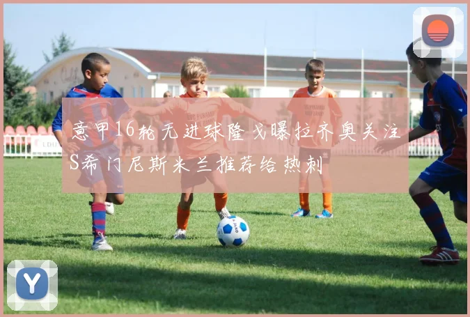 意甲16轮无进球隆戈曝拉齐奥关注S希门尼斯米兰推荐给热刺