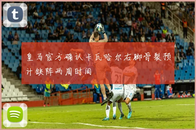 皇马官方确认卡瓦哈尔右脚骨裂预计缺阵两周时间