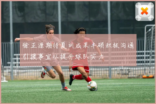 徐正源期待夏训成果丰硕积极沟通引援事宜以提升球队实力