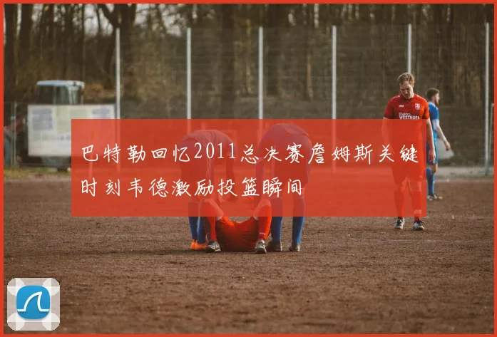 巴特勒回忆2011总决赛詹姆斯关键时刻韦德激励投篮瞬间