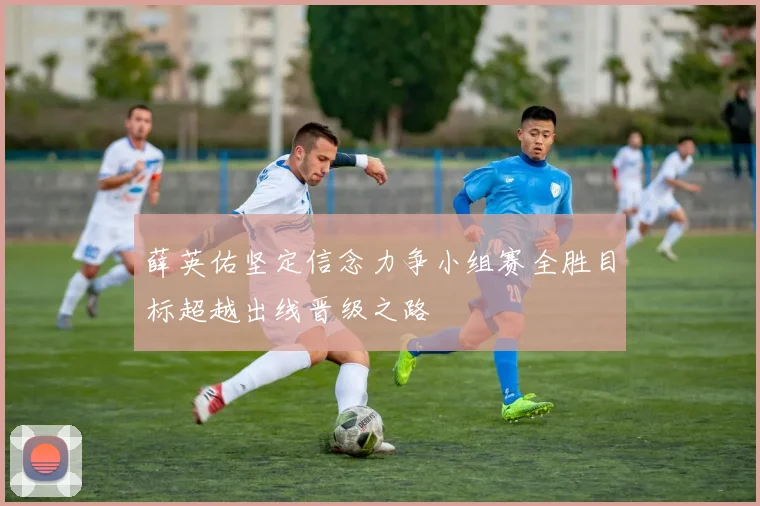 薛英佑坚定信念力争小组赛全胜目标超越出线晋级之路