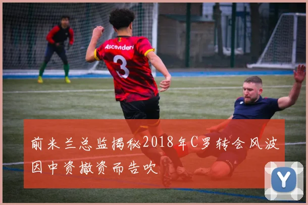 前米兰总监揭秘2018年C罗转会风波因中资撤资而告吹