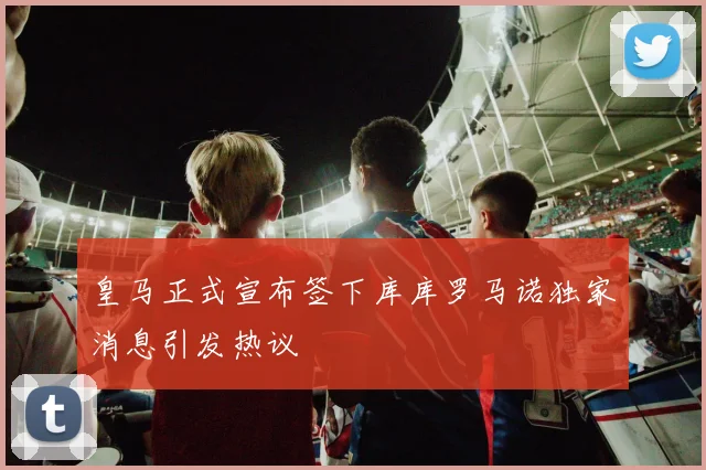 皇马正式宣布签下库库罗马诺独家消息引发热议