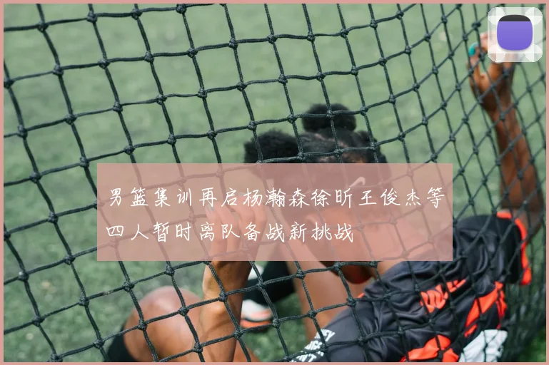 男篮集训再启杨瀚森徐昕王俊杰等四人暂时离队备战新挑战