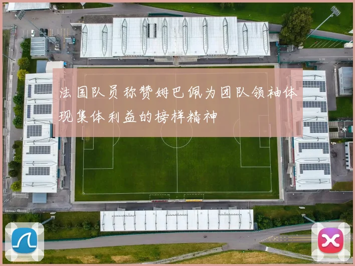 法国队员称赞姆巴佩为团队领袖体现集体利益的榜样精神